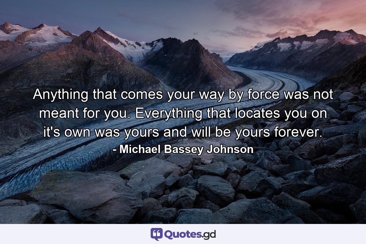 Anything that comes your way by force was not meant for you. Everything that locates you on it's own was yours and will be yours forever. - Quote by Michael Bassey Johnson