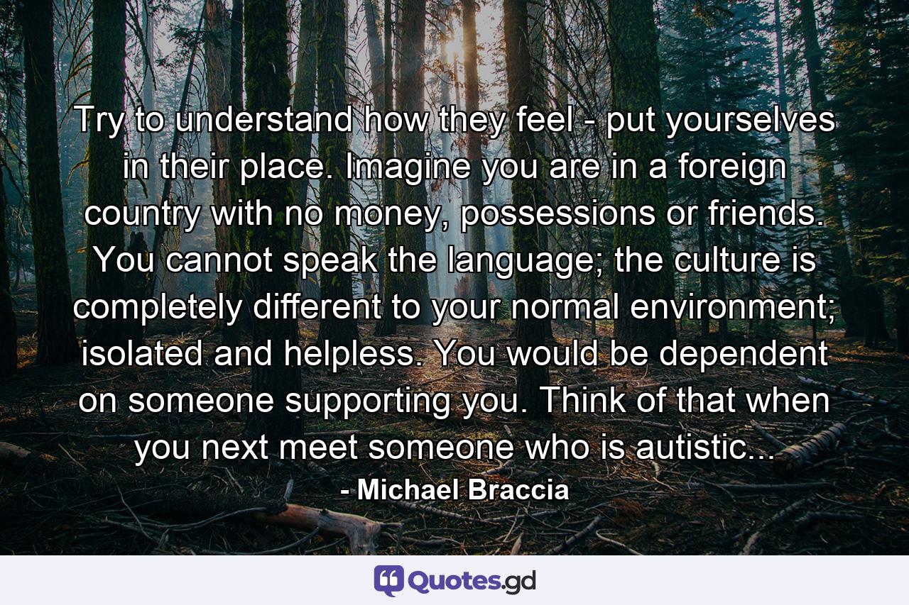 Try to understand how they feel - put yourselves in their place. Imagine you are in a foreign country with no money, possessions or friends. You cannot speak the language; the culture is completely different to your normal environment; isolated and helpless. You would be dependent on someone supporting you. Think of that when you next meet someone who is autistic... - Quote by Michael Braccia