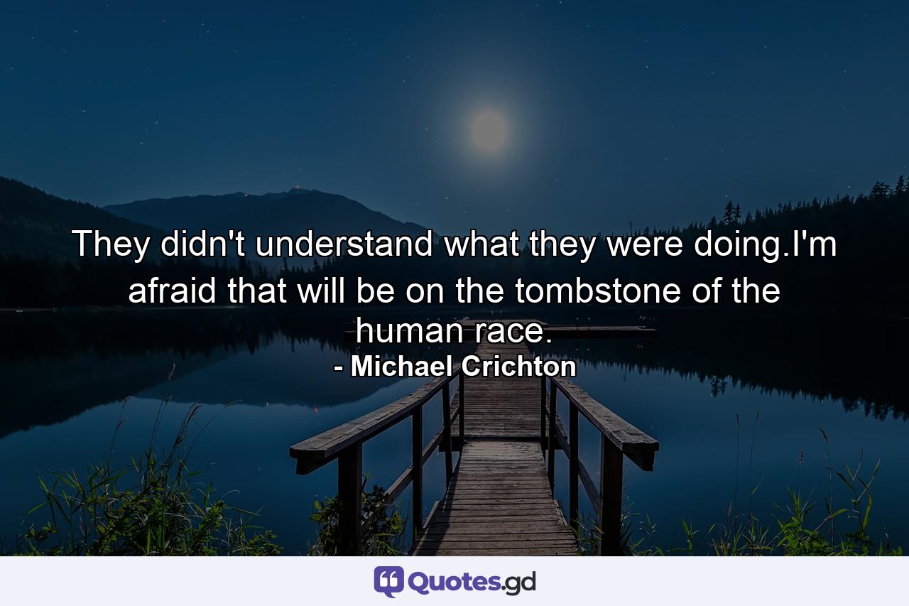 They didn't understand what they were doing.I'm afraid that will be on the tombstone of the human race. - Quote by Michael Crichton