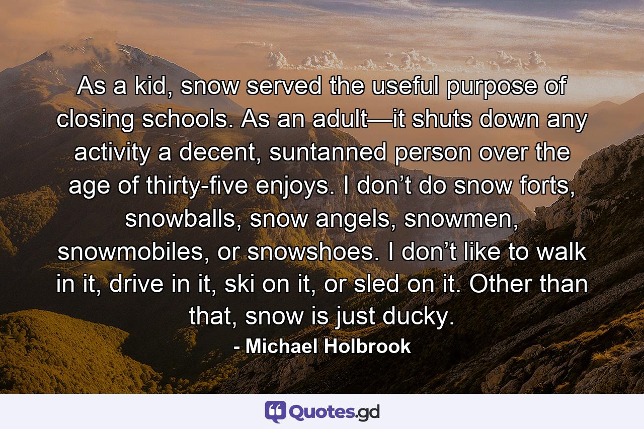 As a kid, snow served the useful purpose of closing schools. As an adult—it shuts down any activity a decent, suntanned person over the age of thirty-five enjoys. I don’t do snow forts, snowballs, snow angels, snowmen, snowmobiles, or snowshoes. I don’t like to walk in it, drive in it, ski on it, or sled on it. Other than that, snow is just ducky. - Quote by Michael Holbrook