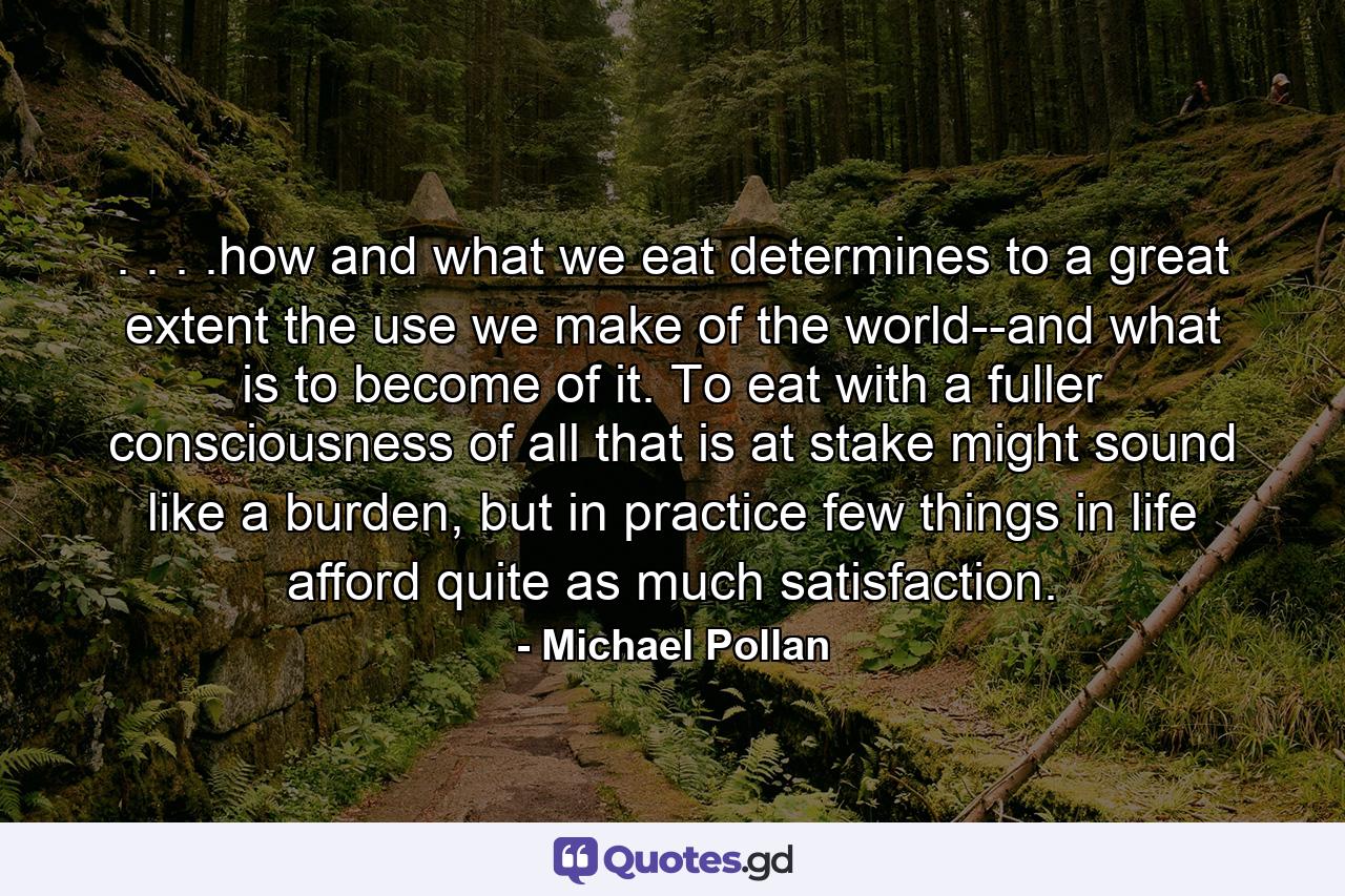 . . . .how and what we eat determines to a great extent the use we make of the world--and what is to become of it. To eat with a fuller consciousness of all that is at stake might sound like a burden, but in practice few things in life afford quite as much satisfaction. - Quote by Michael Pollan