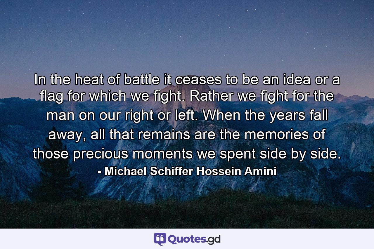 In the heat of battle it ceases to be an idea or a flag for which we fight. Rather we fight for the man on our right or left. When the years fall away, all that remains are the memories of those precious moments we spent side by side. - Quote by Michael Schiffer Hossein Amini