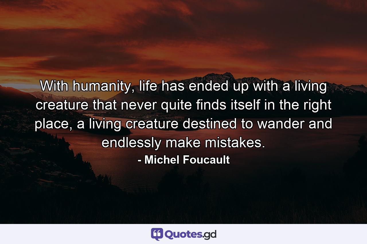 With humanity, life has ended up with a living creature that never quite finds itself in the right place, a living creature destined to wander and endlessly make mistakes. - Quote by Michel Foucault