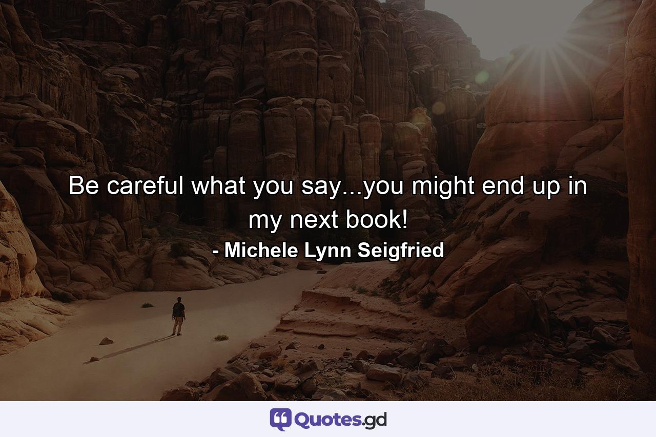 Be careful what you say...you might end up in my next book! - Quote by Michele Lynn Seigfried