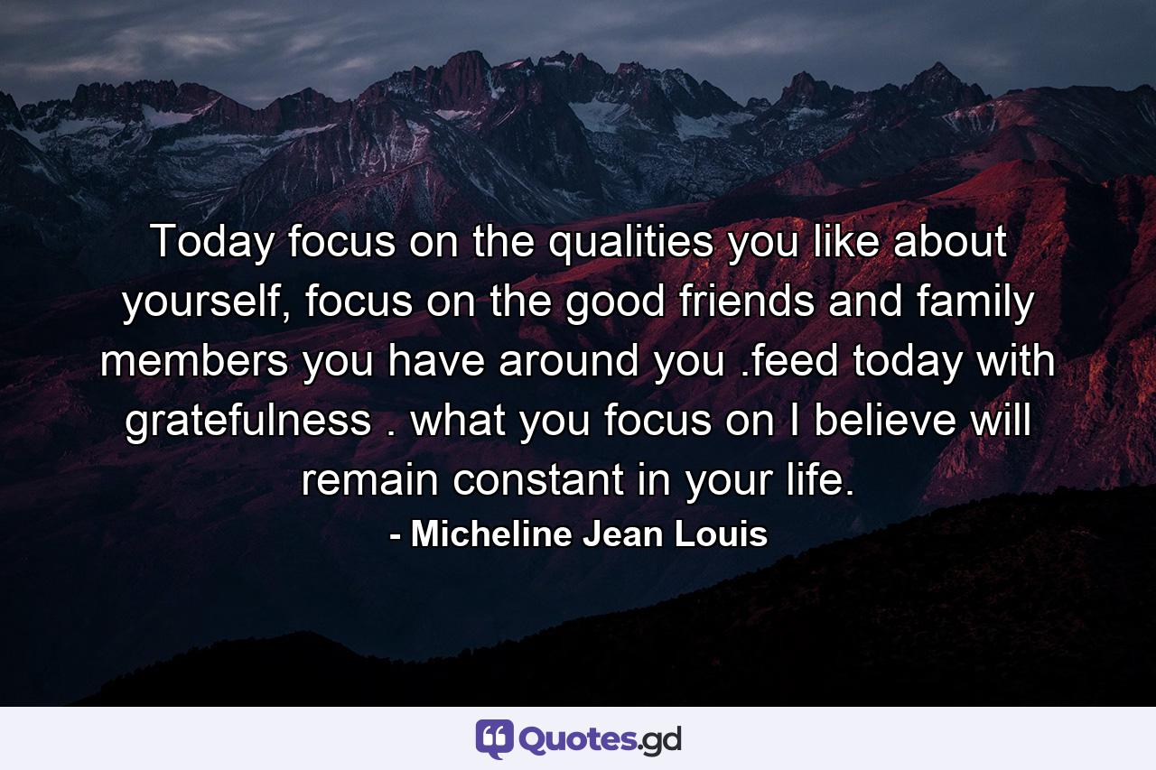 Today focus on the qualities you like about yourself, focus on the good friends and family members you have around you .feed today with gratefulness . what you focus on I believe will remain constant in your life. - Quote by Micheline Jean Louis