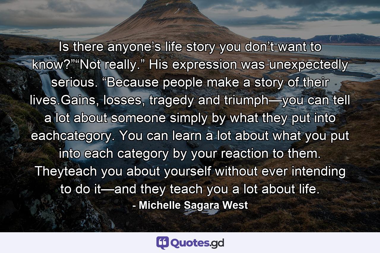 Is there anyone’s life story you don’t want to know?”“Not really.” His expression was unexpectedly serious. “Because people make a story of their lives.Gains, losses, tragedy and triumph—you can tell a lot about someone simply by what they put into eachcategory. You can learn a lot about what you put into each category by your reaction to them. Theyteach you about yourself without ever intending to do it—and they teach you a lot about life. - Quote by Michelle Sagara West