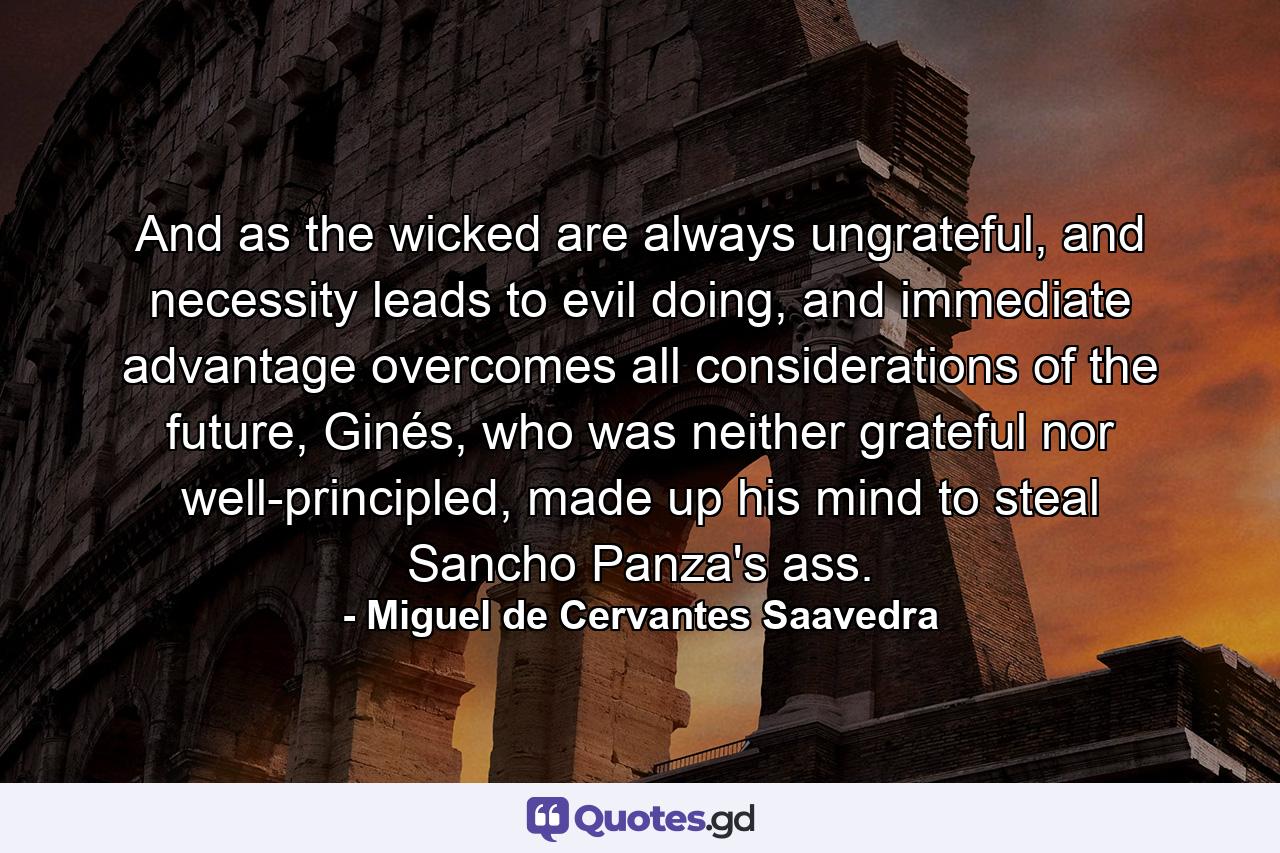 And as the wicked are always ungrateful, and necessity leads to evil doing, and immediate advantage overcomes all considerations of the future, Ginés, who was neither grateful nor well-principled, made up his mind to steal Sancho Panza's ass. - Quote by Miguel de Cervantes Saavedra