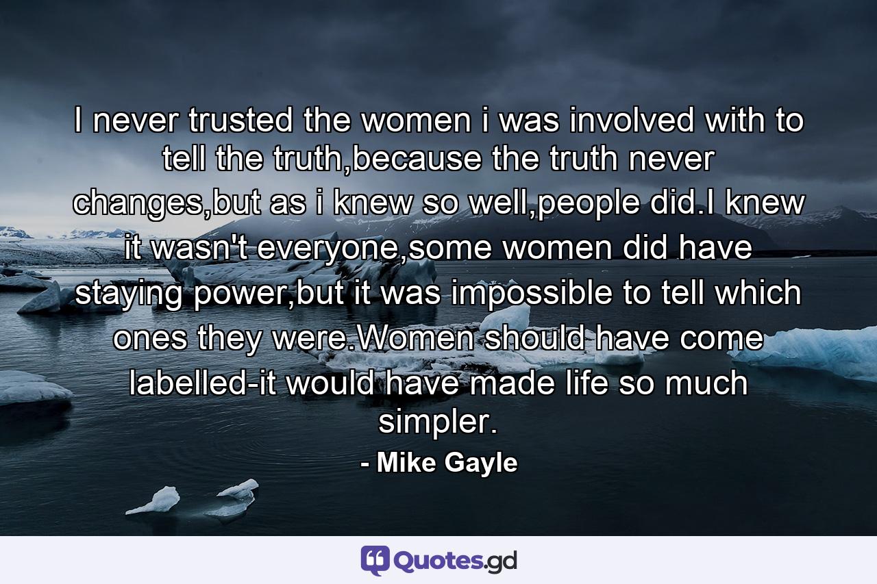 I never trusted the women i was involved with to tell the truth,because the truth never changes,but as i knew so well,people did.I knew it wasn't everyone,some women did have staying power,but it was impossible to tell which ones they were.Women should have come labelled-it would have made life so much simpler. - Quote by Mike Gayle