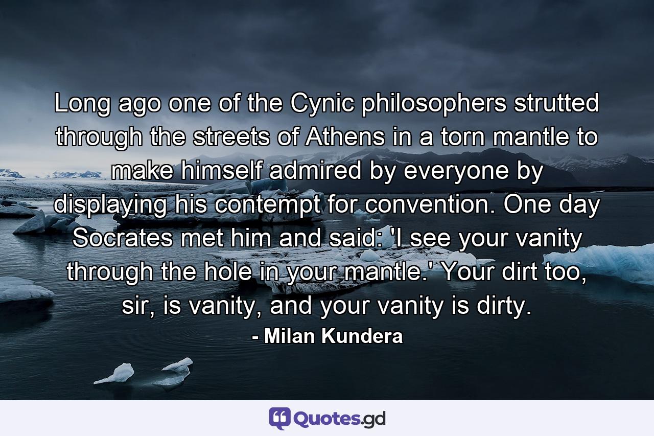 Long ago one of the Cynic philosophers strutted through the streets of Athens in a torn mantle to make himself admired by everyone by displaying his contempt for convention. One day Socrates met him and said: 'I see your vanity through the hole in your mantle.' Your dirt too, sir, is vanity, and your vanity is dirty. - Quote by Milan Kundera