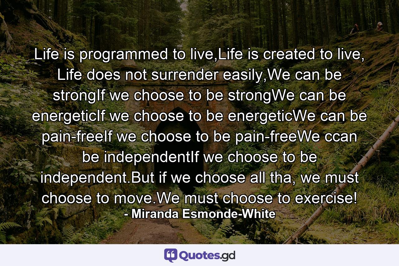 Life is programmed to live,Life is created to live, Life does not surrender easily,We can be strongIf we choose to be strongWe can be energeticIf we choose to be energeticWe can be pain-freeIf we choose to be pain-freeWe ccan be independentIf we choose to be independent.But if we choose all tha, we must choose to move.We must choose to exercise! - Quote by Miranda Esmonde-White