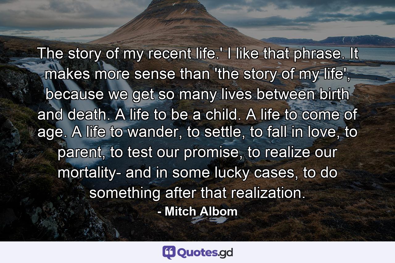 The story of my recent life.' I like that phrase. It makes more sense than 'the story of my life', because we get so many lives between birth and death. A life to be a child. A life to come of age. A life to wander, to settle, to fall in love, to parent, to test our promise, to realize our mortality- and in some lucky cases, to do something after that realization. - Quote by Mitch Albom