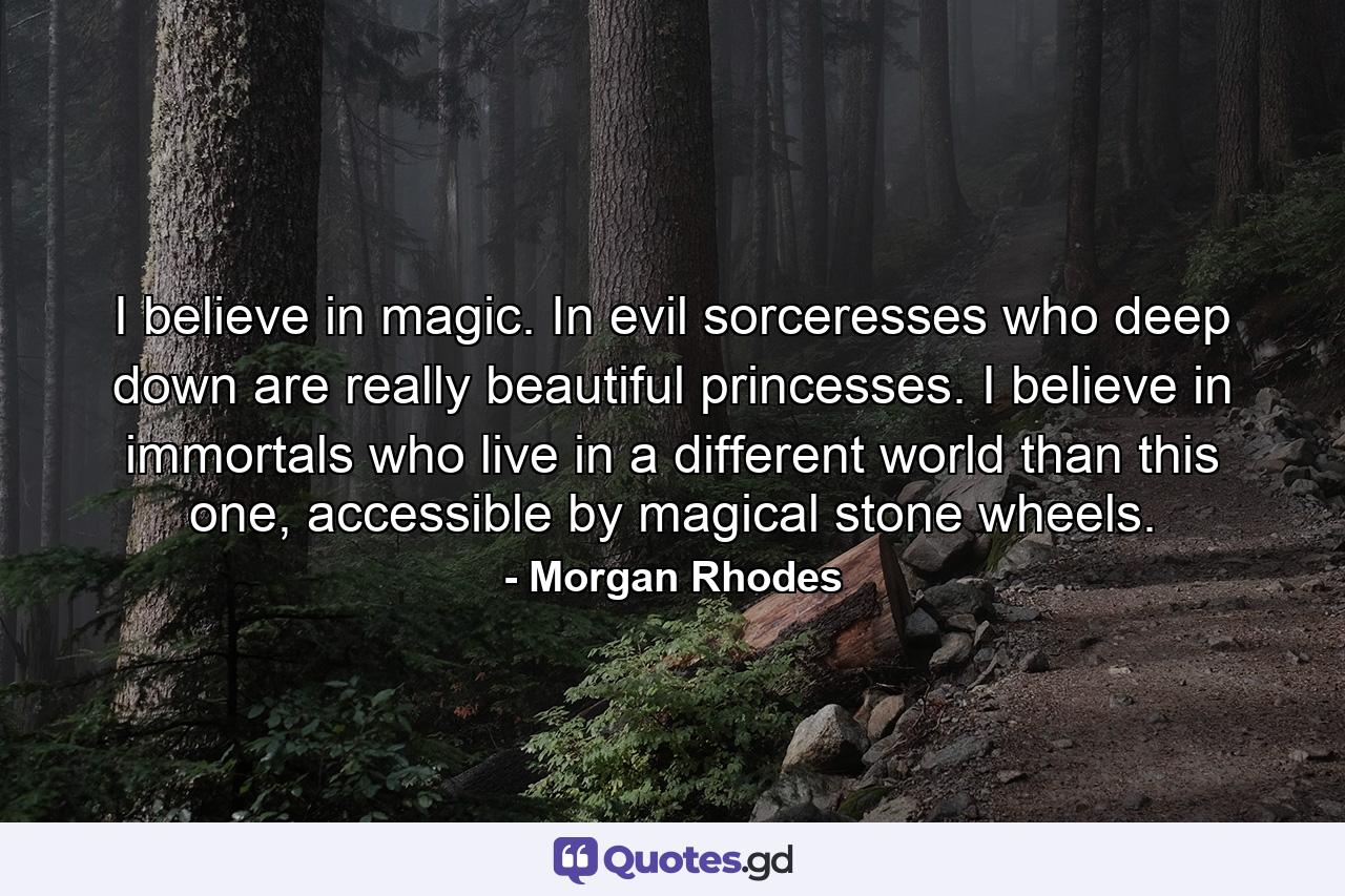 I believe in magic. In evil sorceresses who deep down are really beautiful princesses. I believe in immortals who live in a different world than this one, accessible by magical stone wheels. - Quote by Morgan Rhodes