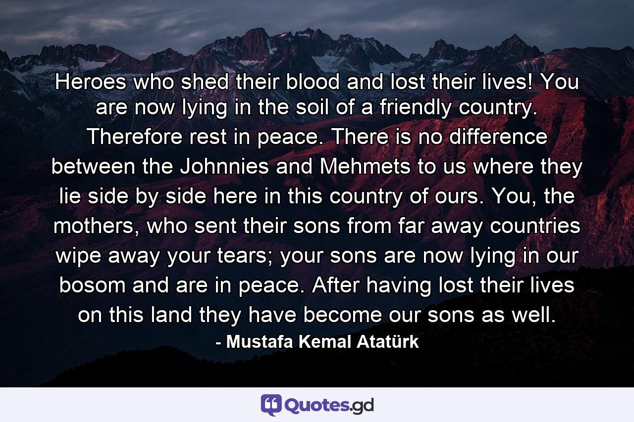 Heroes who shed their blood and lost their lives! You are now lying in the soil of a friendly country. Therefore rest in peace. There is no difference between the Johnnies and Mehmets to us where they lie side by side here in this country of ours. You, the mothers, who sent their sons from far away countries wipe away your tears; your sons are now lying in our bosom and are in peace. After having lost their lives on this land they have become our sons as well. - Quote by Mustafa Kemal Atatürk