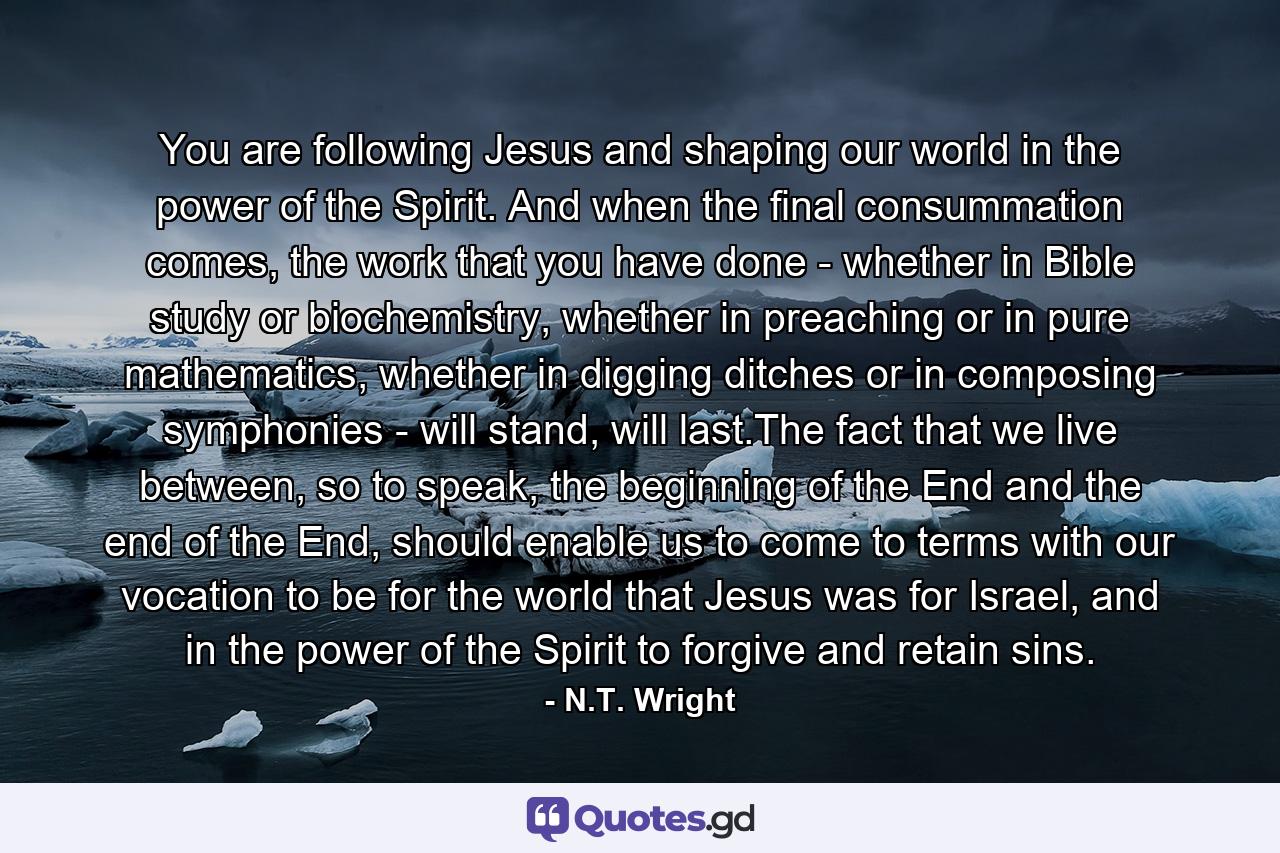 You are following Jesus and shaping our world in the power of the Spirit. And when the final consummation comes, the work that you have done - whether in Bible study or biochemistry, whether in preaching or in pure mathematics, whether in digging ditches or in composing symphonies - will stand, will last.The fact that we live between, so to speak, the beginning of the End and the end of the End, should enable us to come to terms with our vocation to be for the world that Jesus was for Israel, and in the power of the Spirit to forgive and retain sins. - Quote by N.T. Wright