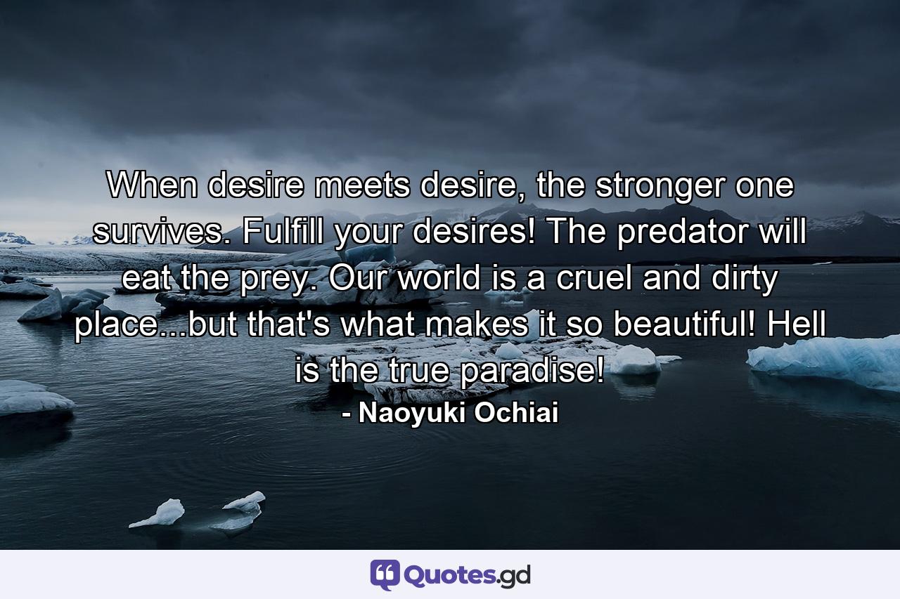 When desire meets desire, the stronger one survives. Fulfill your desires! The predator will eat the prey. Our world is a cruel and dirty place...but that's what makes it so beautiful! Hell is the true paradise! - Quote by Naoyuki Ochiai