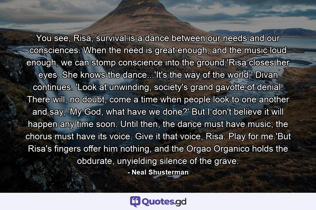 You see, Risa, survival is a dance between our needs and our consciences. When the need is great enough, and the music loud enough, we can stomp conscience into the ground.'Risa closes her eyes. She knows the dance...'It's the way of the world,' Divan continues. 'Look at unwinding, society's grand gavotte of denial. There will, no doubt, come a time when people look to one another and say, 'My God, what have we done?' But I don't believe it will happen any time soon. Until then, the dance must have music; the chorus must have its voice. Give it that voice, Risa. Play for me.'But Risa's fingers offer him nothing, and the Orgao Organico holds the obdurate, unyielding silence of the grave. - Quote by Neal Shusterman