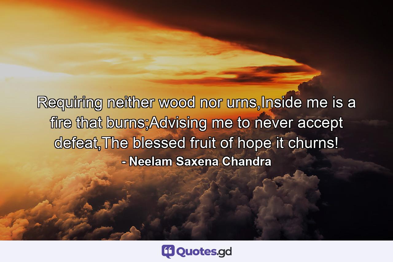 Requiring neither wood nor urns,Inside me is a fire that burns;Advising me to never accept defeat,The blessed fruit of hope it churns! - Quote by Neelam Saxena Chandra