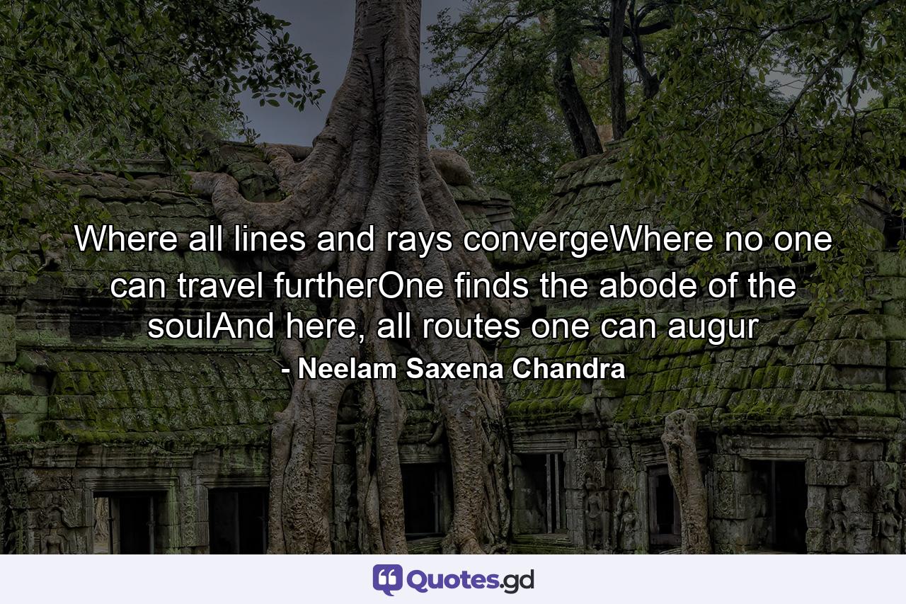 Where all lines and rays convergeWhere no one can travel furtherOne finds the abode of the soulAnd here, all routes one can augur - Quote by Neelam Saxena Chandra