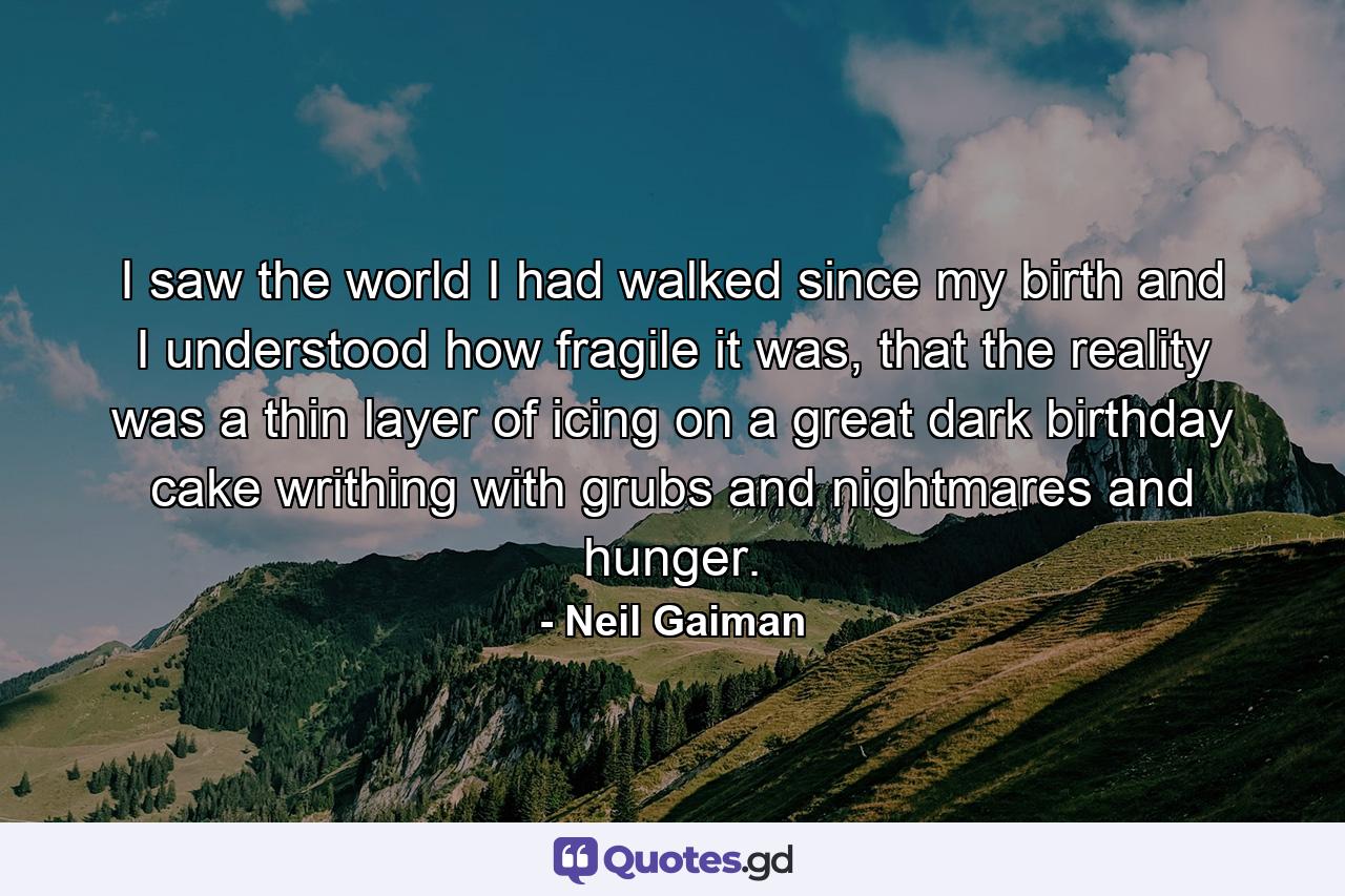 I saw the world I had walked since my birth and I understood how fragile it was, that the reality was a thin layer of icing on a great dark birthday cake writhing with grubs and nightmares and hunger. - Quote by Neil Gaiman