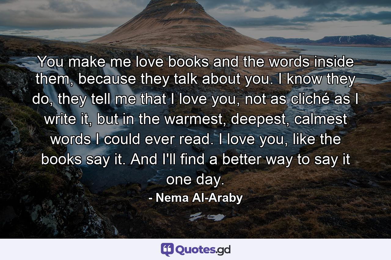 You make me love books and the words inside them, because they talk about you. I know they do, they tell me that I love you, not as cliché as I write it, but in the warmest, deepest, calmest words I could ever read. I love you, like the books say it. And I'll find a better way to say it one day. - Quote by Nema Al-Araby