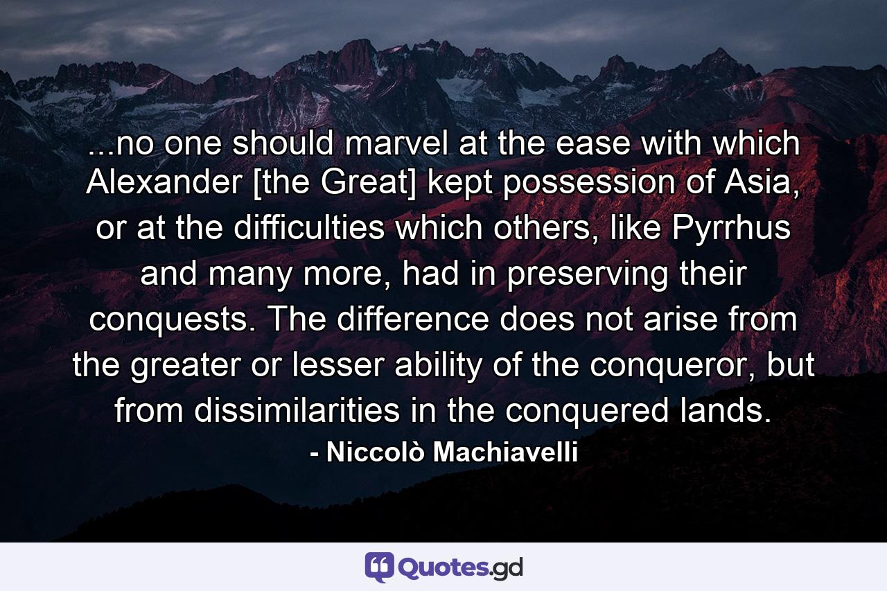 ...no one should marvel at the ease with which Alexander [the Great] kept possession of Asia, or at the difficulties which others, like Pyrrhus and many more, had in preserving their conquests. The difference does not arise from the greater or lesser ability of the conqueror, but from dissimilarities in the conquered lands. - Quote by Niccolò Machiavelli