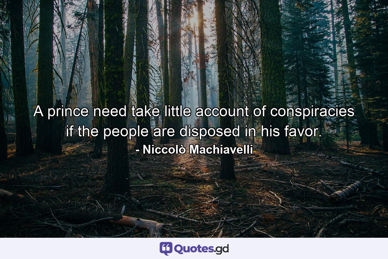 A prince need take little account of conspiracies if the people are disposed in his favor. - Quote by Niccolò Machiavelli