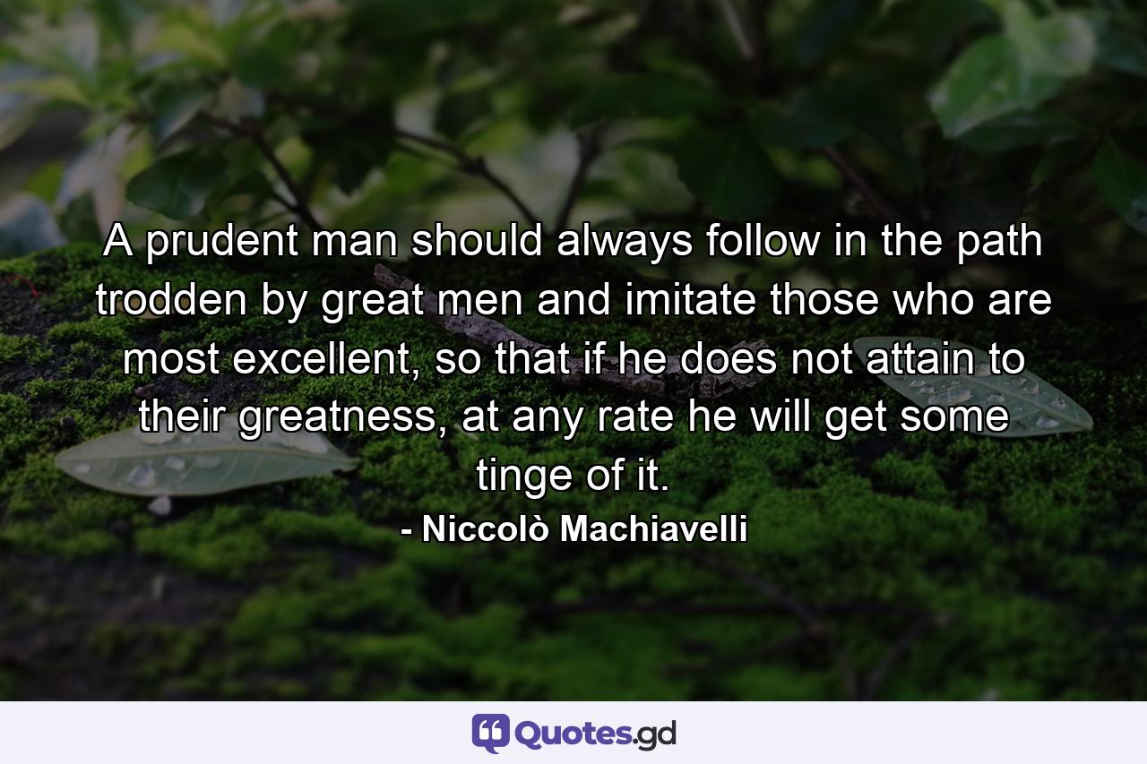 A prudent man should always follow in the path trodden by great men and imitate those who are most excellent, so that if he does not attain to their greatness, at any rate he will get some tinge of it. - Quote by Niccolò Machiavelli