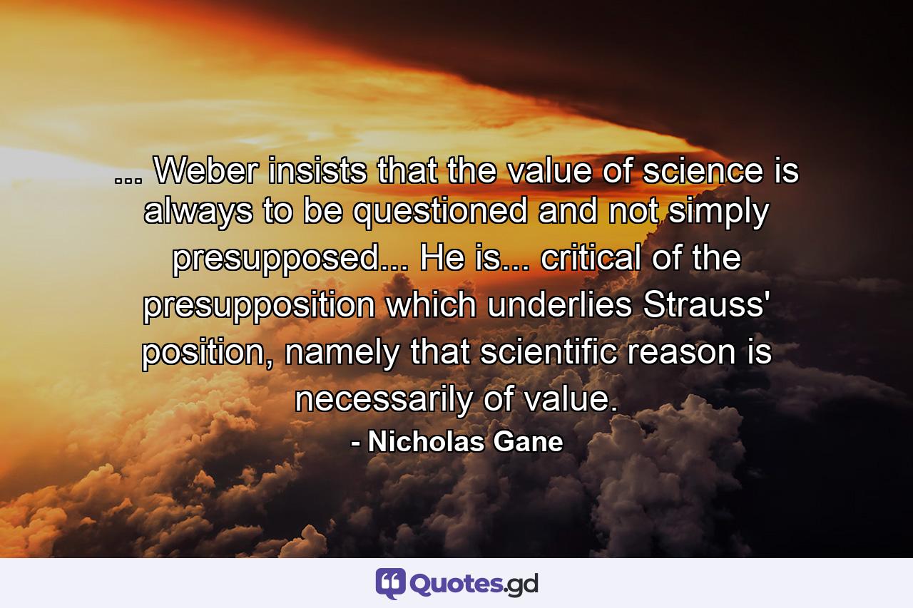 ... Weber insists that the value of science is always to be questioned and not simply presupposed... He is... critical of the presupposition which underlies Strauss' position, namely that scientific reason is necessarily of value. - Quote by Nicholas Gane