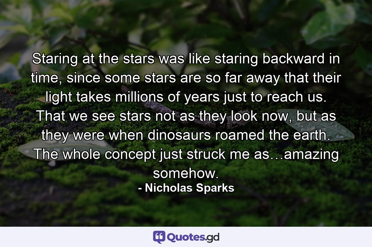 Staring at the stars was like staring backward in time, since some stars are so far away that their light takes millions of years just to reach us. That we see stars not as they look now, but as they were when dinosaurs roamed the earth. The whole concept just struck me as…amazing somehow. - Quote by Nicholas Sparks