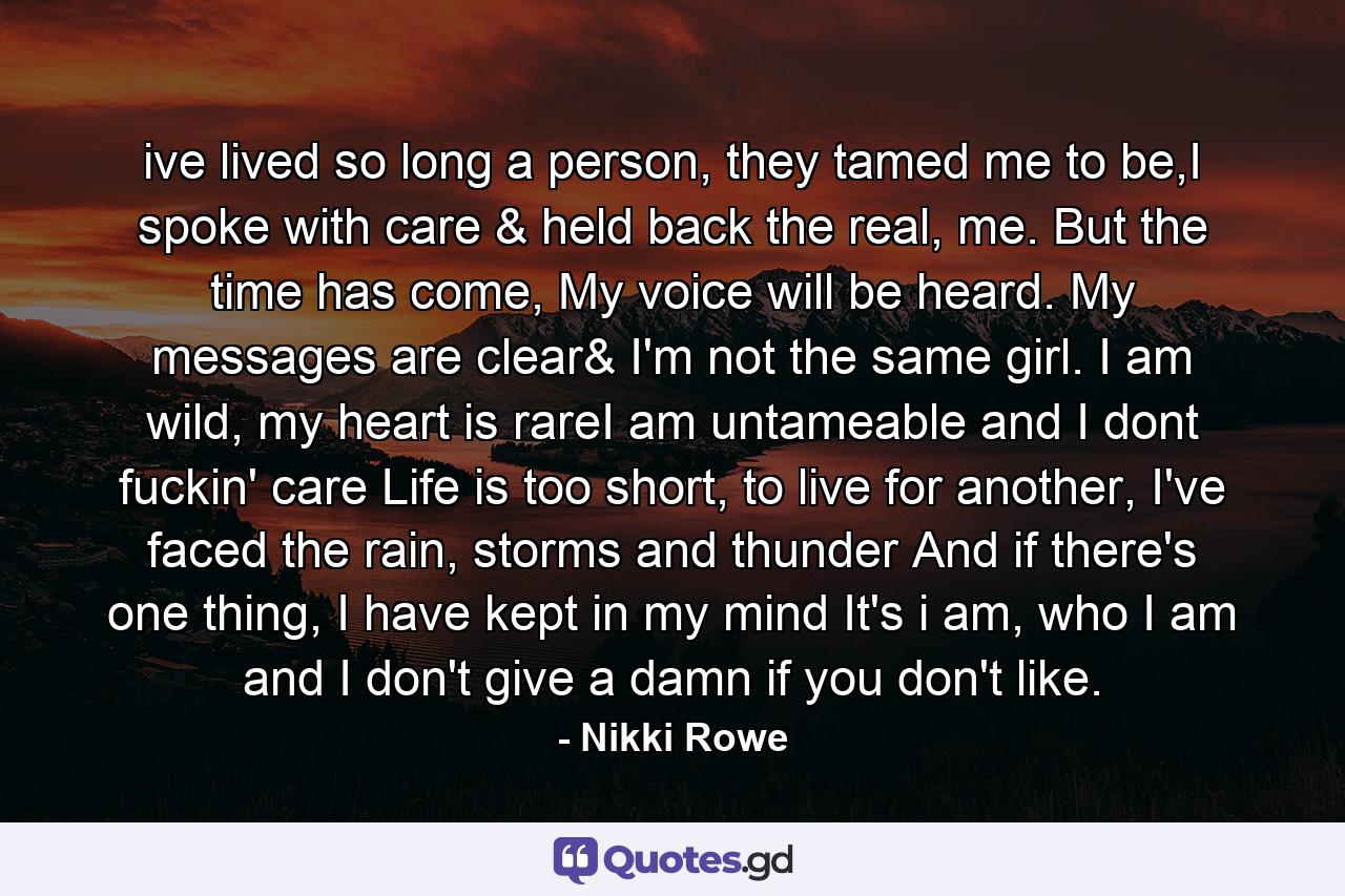 ive lived so long a person, they tamed me to be,I spoke with care & held back the real, me. But the time has come, My voice will be heard. My messages are clear& I'm not the same girl. I am wild, my heart is rareI am untameable and I dont fuckin' care Life is too short, to live for another, I've faced the rain, storms and thunder And if there's one thing, I have kept in my mind It's i am, who I am and I don't give a damn if you don't like. - Quote by Nikki Rowe