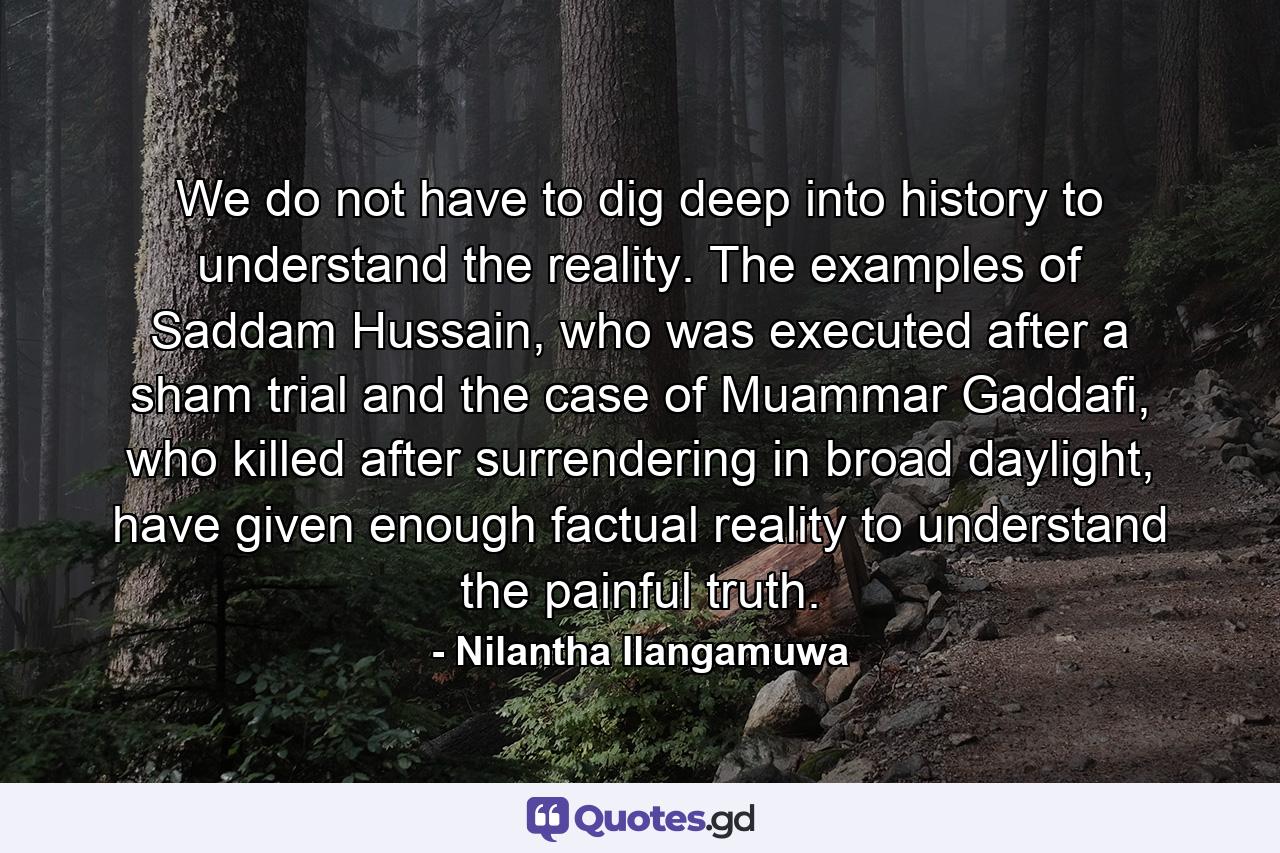 We do not have to dig deep into history to understand the reality. The examples of Saddam Hussain, who was executed after a sham trial and the case of Muammar Gaddafi, who killed after surrendering in broad daylight, have given enough factual reality to understand the painful truth. - Quote by Nilantha Ilangamuwa