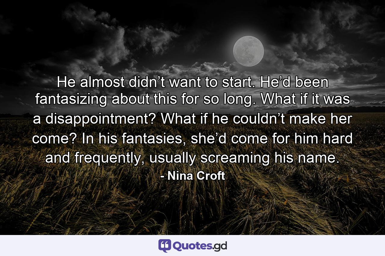 He almost didn’t want to start. He’d been fantasizing about this for so long. What if it was a disappointment? What if he couldn’t make her come? In his fantasies, she’d come for him hard and frequently, usually screaming his name. - Quote by Nina Croft