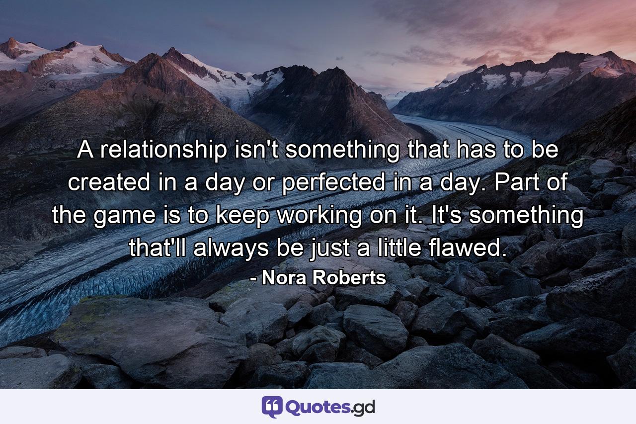 A relationship isn't something that has to be created in a day or perfected in a day. Part of the game is to keep working on it. It's something that'll always be just a little flawed. - Quote by Nora Roberts