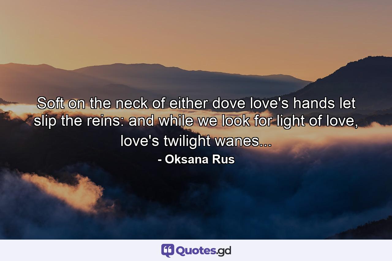 Soft on the neck of either dove love's hands let slip the reins: and while we look for light of love, love's twilight wanes... - Quote by Oksana Rus