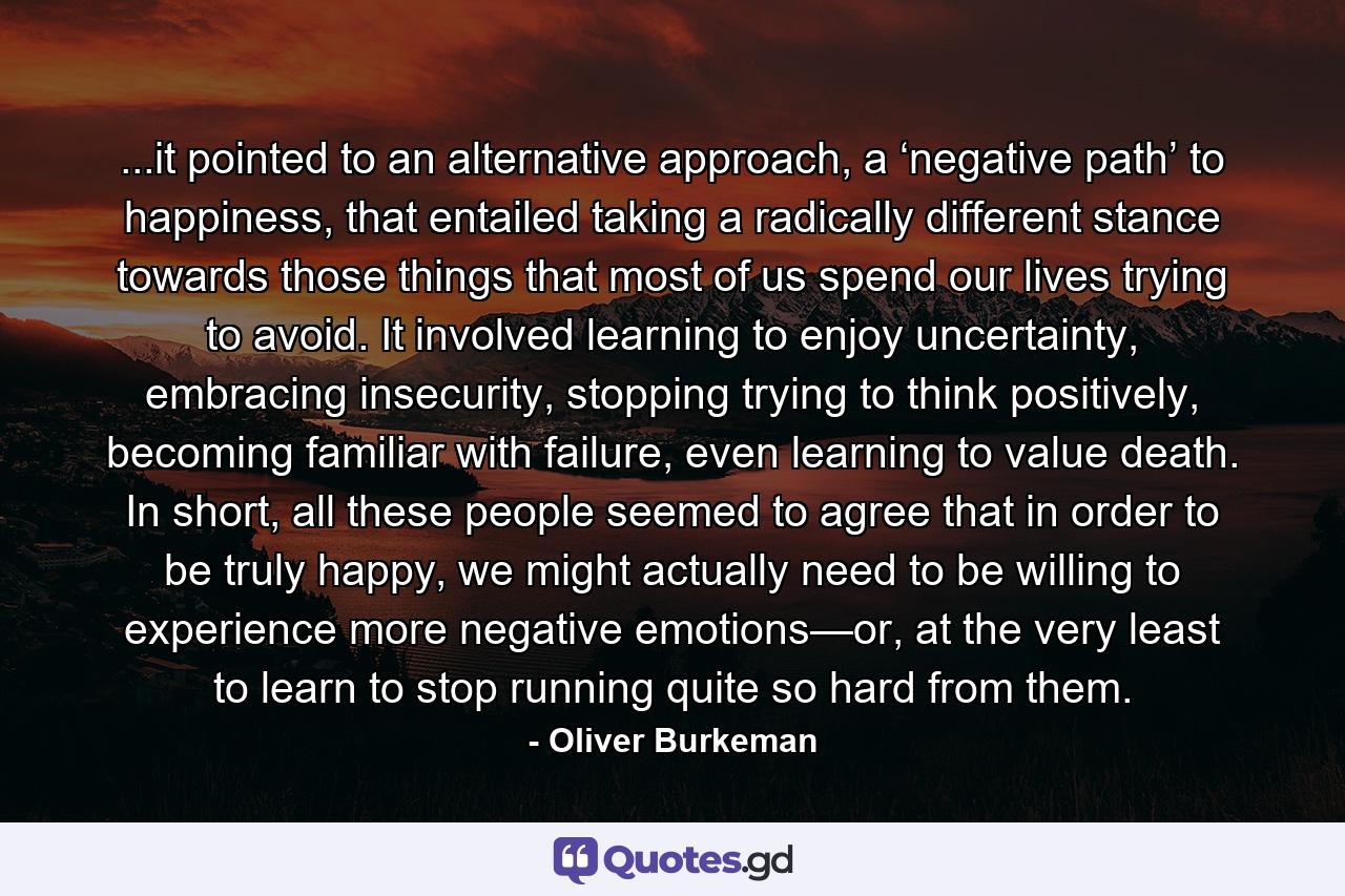 ...it pointed to an alternative approach, a ‘negative path’ to happiness, that entailed taking a radically different stance towards those things that most of us spend our lives trying to avoid. It involved learning to enjoy uncertainty, embracing insecurity, stopping trying to think positively, becoming familiar with failure, even learning to value death. In short, all these people seemed to agree that in order to be truly happy, we might actually need to be willing to experience more negative emotions—or, at the very least to learn to stop running quite so hard from them. - Quote by Oliver Burkeman