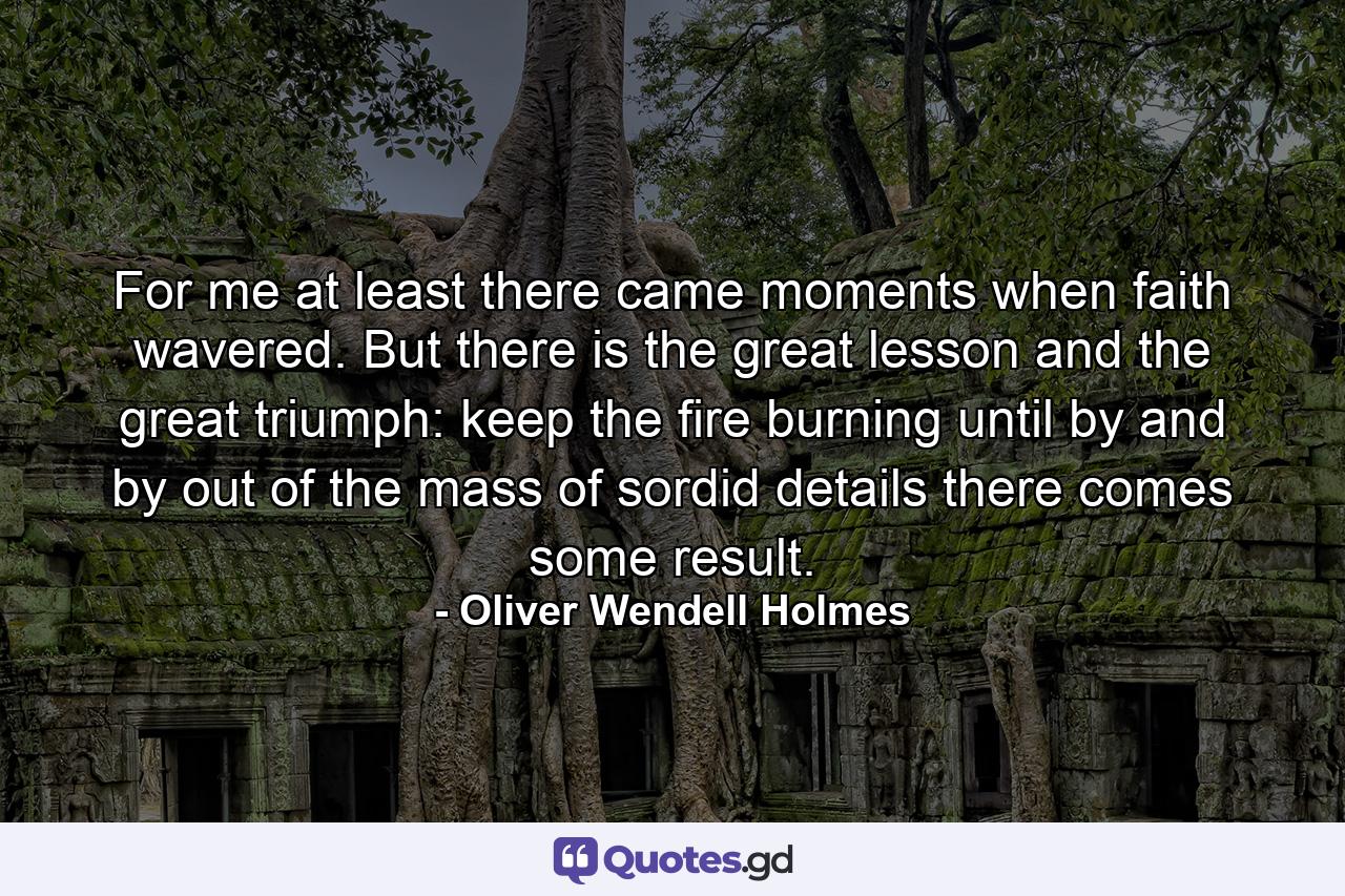 For me  at least  there came moments when faith wavered. But there is the great lesson and the great triumph: keep the fire burning until  by and by  out of the mass of sordid details there comes some result. - Quote by Oliver Wendell Holmes