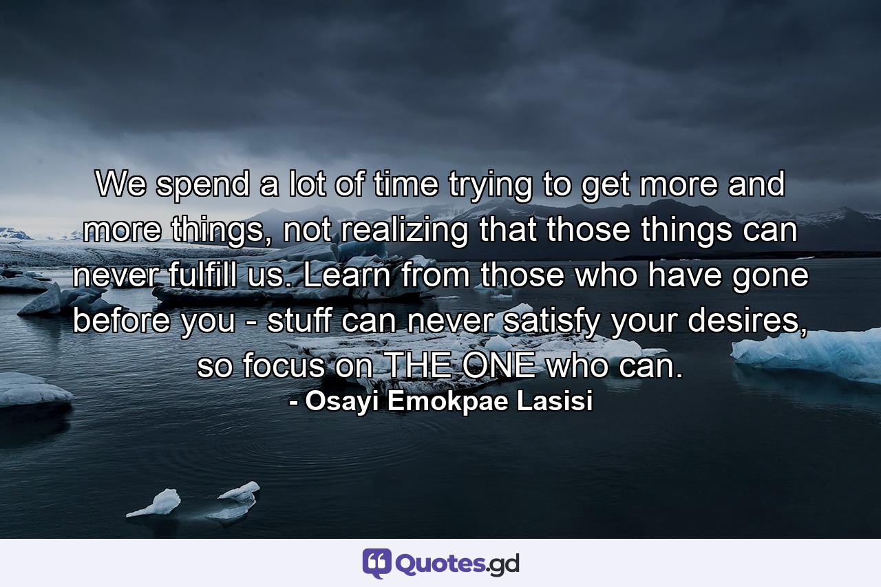 We spend a lot of time trying to get more and more things, not realizing that those things can never fulfill us. Learn from those who have gone before you - stuff can never satisfy your desires, so focus on THE ONE who can. - Quote by Osayi Emokpae Lasisi