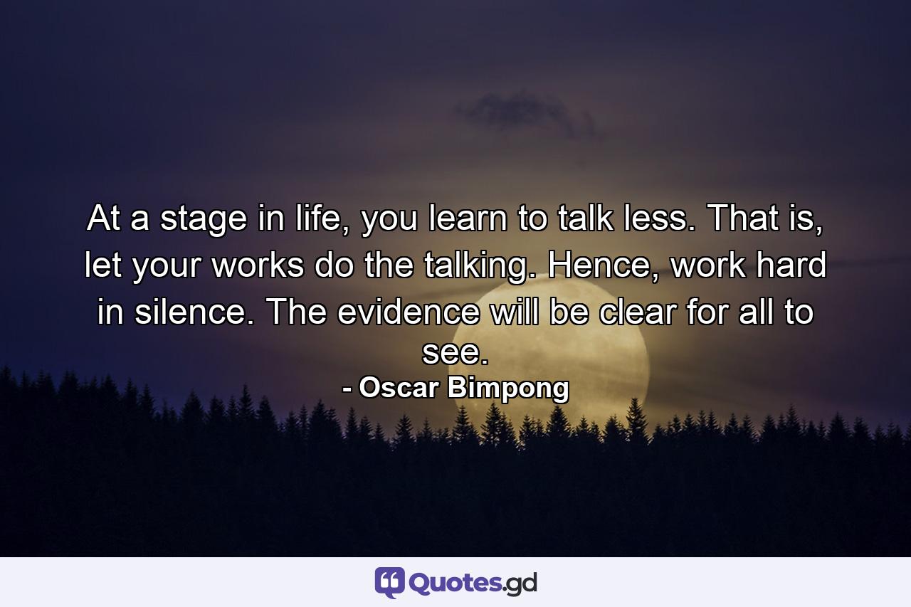 At a stage in life, you learn to talk less. That is, let your works do the talking. Hence, work hard in silence. The evidence will be clear for all to see. - Quote by Oscar Bimpong