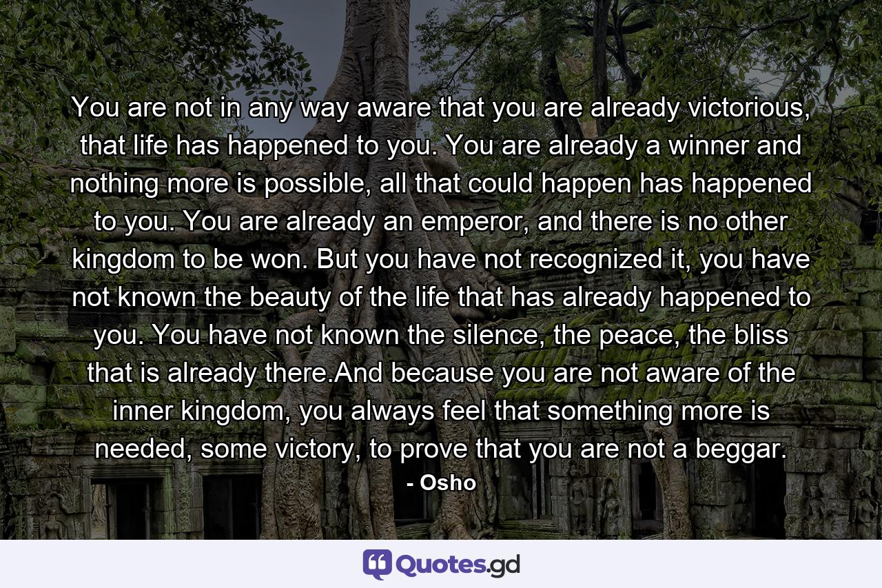 You are not in any way aware that you are already victorious, that life has happened to you. You are already a winner and nothing more is possible, all that could happen has happened to you. You are already an emperor, and there is no other kingdom to be won. But you have not recognized it, you have not known the beauty of the life that has already happened to you. You have not known the silence, the peace, the bliss that is already there.And because you are not aware of the inner kingdom, you always feel that something more is needed, some victory, to prove that you are not a beggar. - Quote by Osho