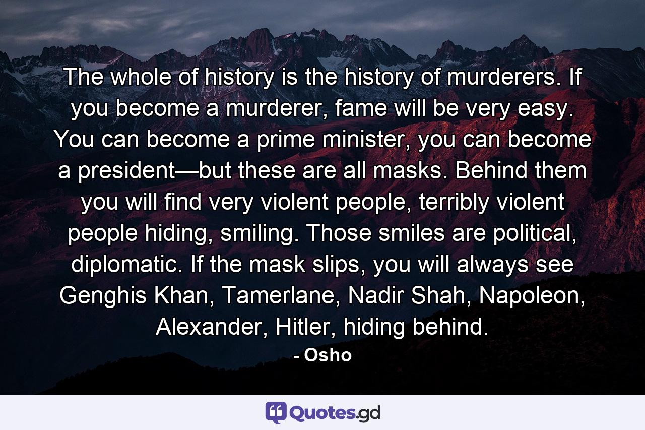 The whole of history is the history of murderers. If you become a murderer, fame will be very easy. You can become a prime minister, you can become a president—but these are all masks. Behind them you will find very violent people, terribly violent people hiding, smiling. Those smiles are political, diplomatic. If the mask slips, you will always see Genghis Khan, Tamerlane, Nadir Shah, Napoleon, Alexander, Hitler, hiding behind. - Quote by Osho