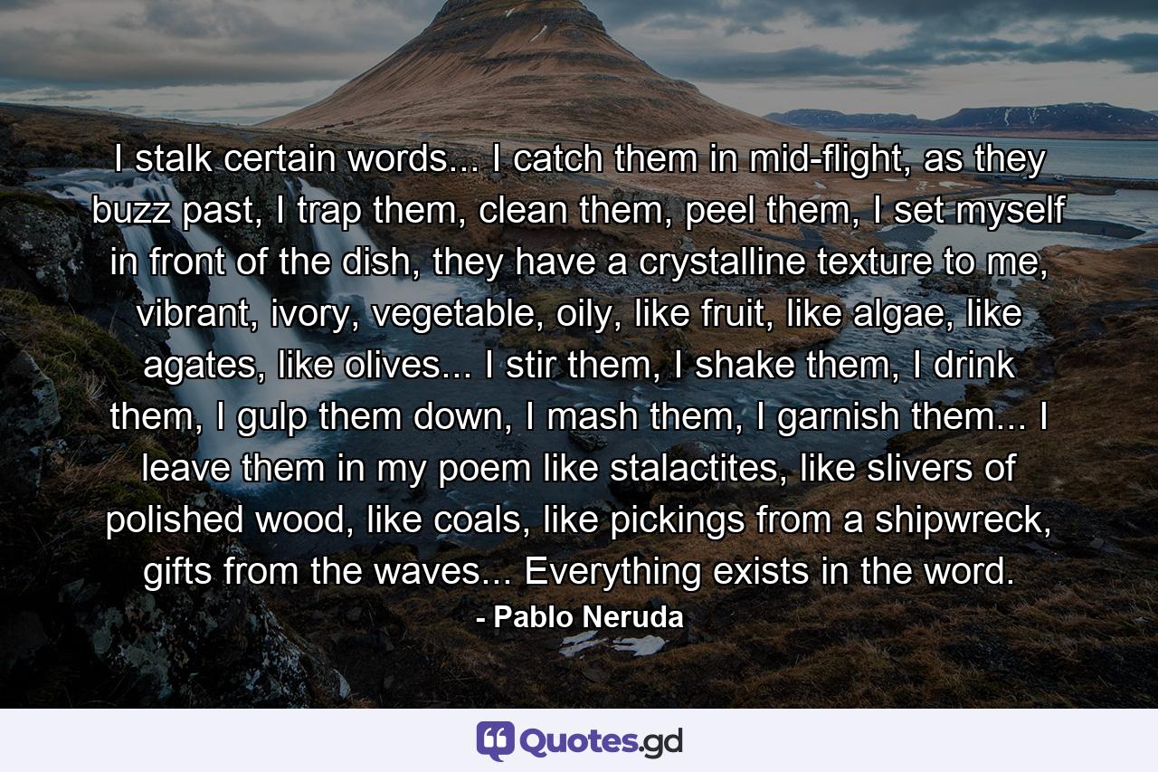 I stalk certain words... I catch them in mid-flight, as they buzz past, I trap them, clean them, peel them, I set myself in front of the dish, they have a crystalline texture to me, vibrant, ivory, vegetable, oily, like fruit, like algae, like agates, like olives... I stir them, I shake them, I drink them, I gulp them down, I mash them, I garnish them... I leave them in my poem like stalactites, like slivers of polished wood, like coals, like pickings from a shipwreck, gifts from the waves... Everything exists in the word. - Quote by Pablo Neruda