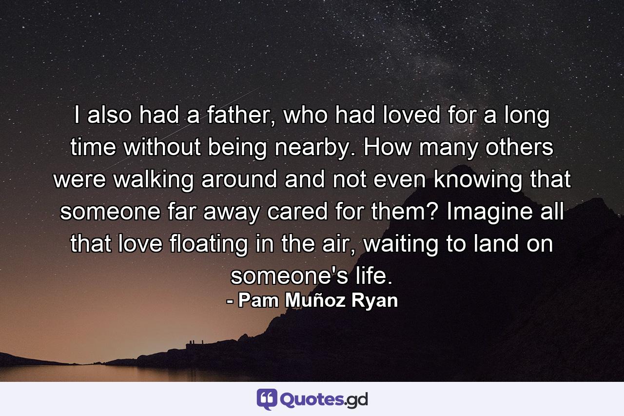 I also had a father, who had loved for a long time without being nearby. How many others were walking around and not even knowing that someone far away cared for them? Imagine all that love floating in the air, waiting to land on someone's life. - Quote by Pam Muñoz Ryan