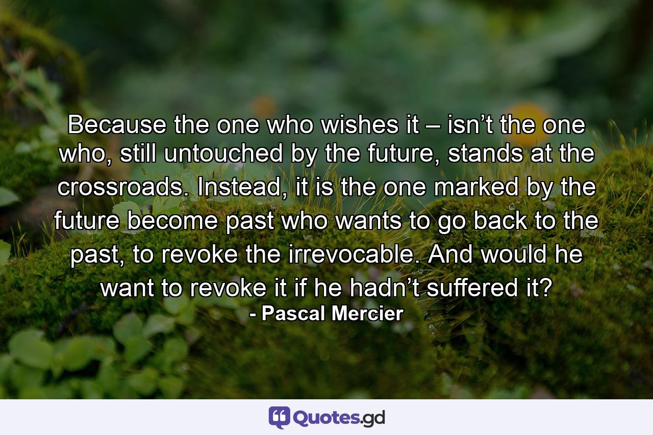 Because the one who wishes it – isn’t the one who, still untouched by the future, stands at the crossroads. Instead, it is the one marked by the future become past who wants to go back to the past, to revoke the irrevocable. And would he want to revoke it if he hadn’t suffered it? - Quote by Pascal Mercier