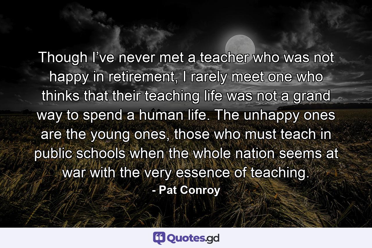 Though I’ve never met a teacher who was not happy in retirement, I rarely meet one who thinks that their teaching life was not a grand way to spend a human life. The unhappy ones are the young ones, those who must teach in public schools when the whole nation seems at war with the very essence of teaching. - Quote by Pat Conroy