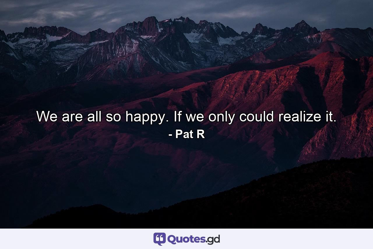 We are all so happy. If we only could realize it. - Quote by Pat R