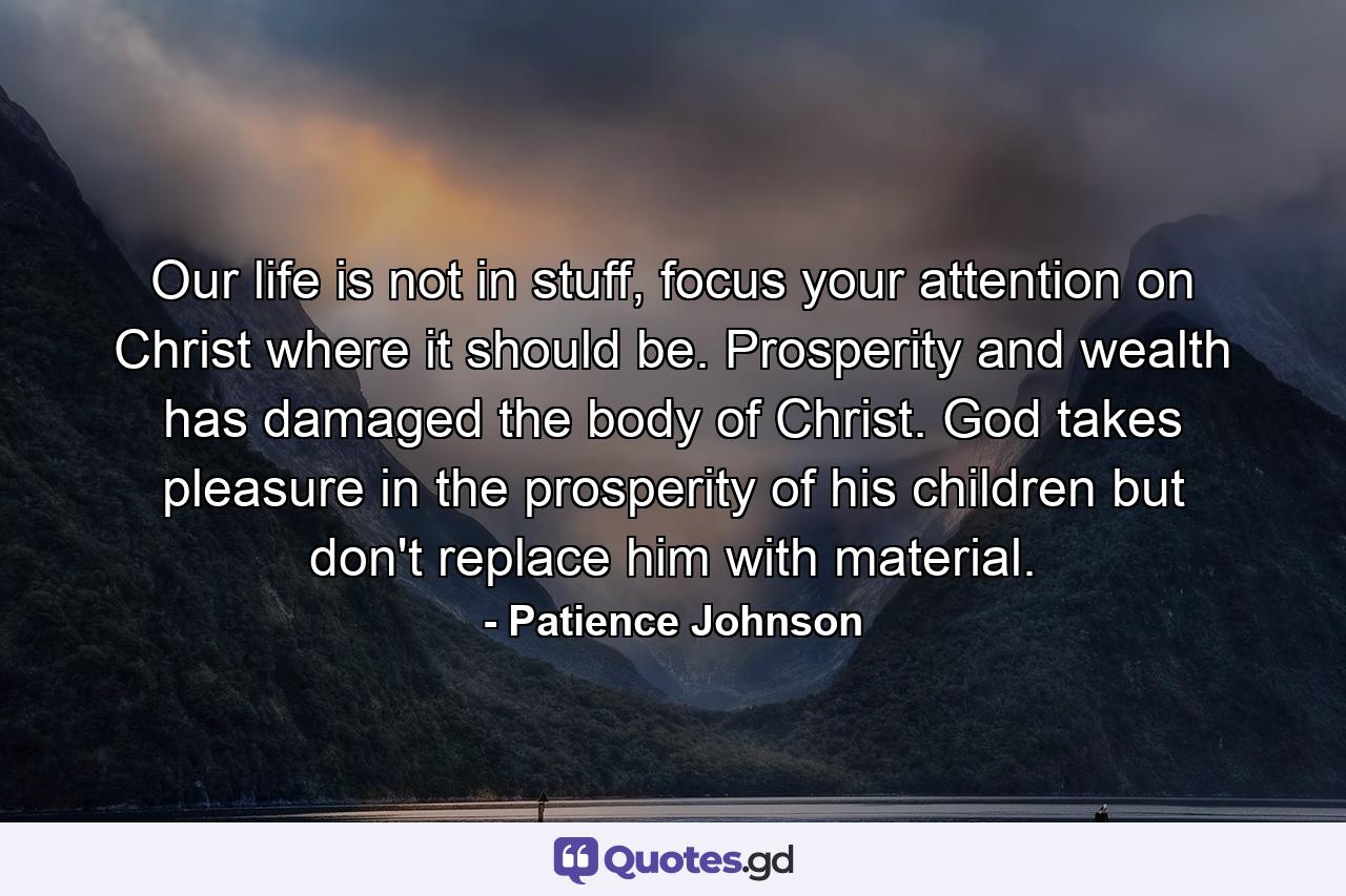 Our life is not in stuff, focus your attention on Christ where it should be. Prosperity and wealth has damaged the body of Christ. God takes pleasure in the prosperity of his children but don't replace him with material. - Quote by Patience Johnson