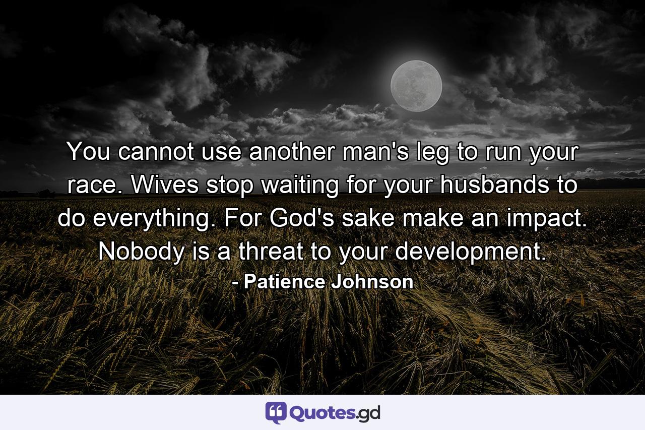 You cannot use another man's leg to run your race. Wives stop waiting for your husbands to do everything. For God's sake make an impact. Nobody is a threat to your development. - Quote by Patience Johnson