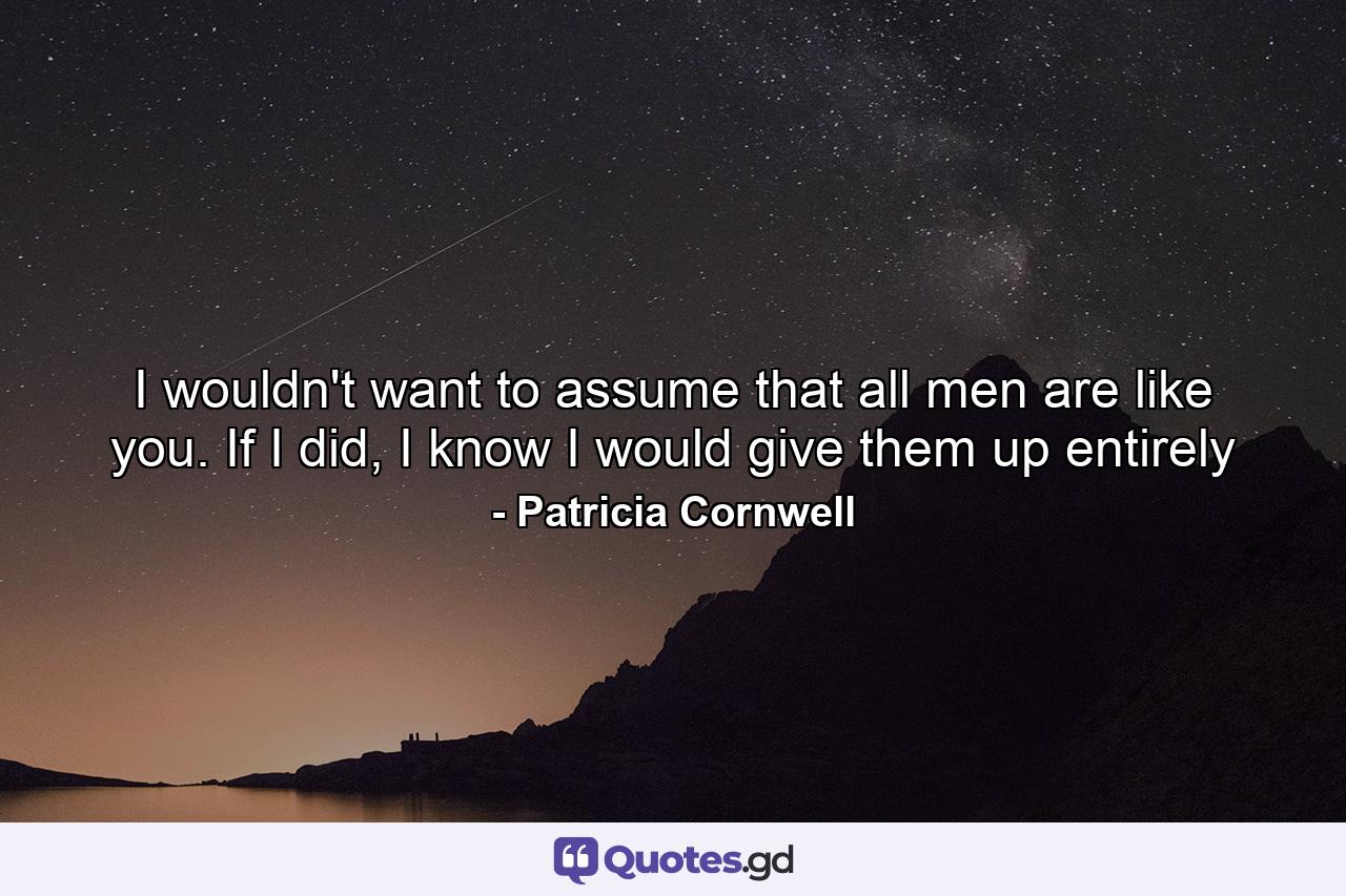 I wouldn't want to assume that all men are like you. If I did, I know I would give them up entirely - Quote by Patricia Cornwell