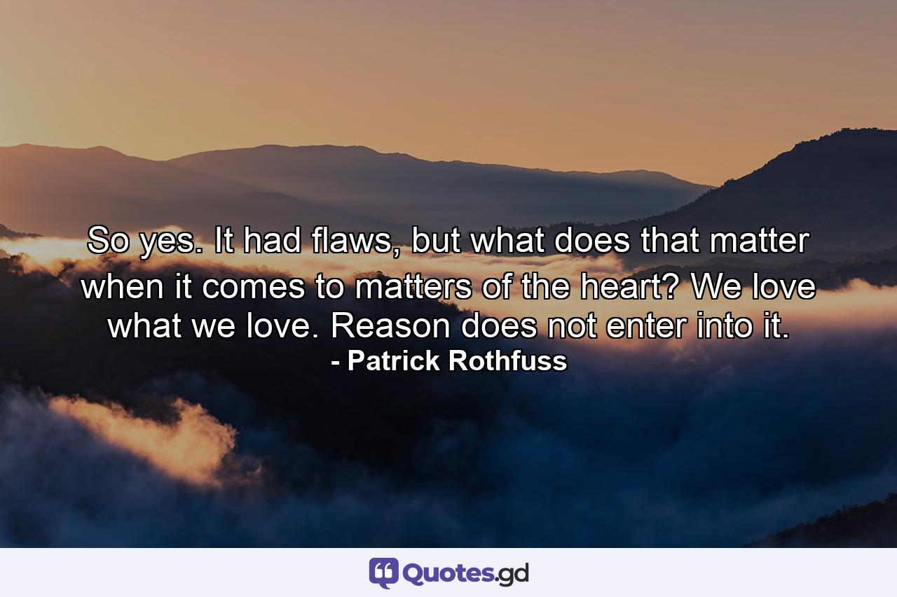 So yes. It had flaws, but what does that matter when it comes to matters of the heart? We love what we love. Reason does not enter into it. - Quote by Patrick Rothfuss