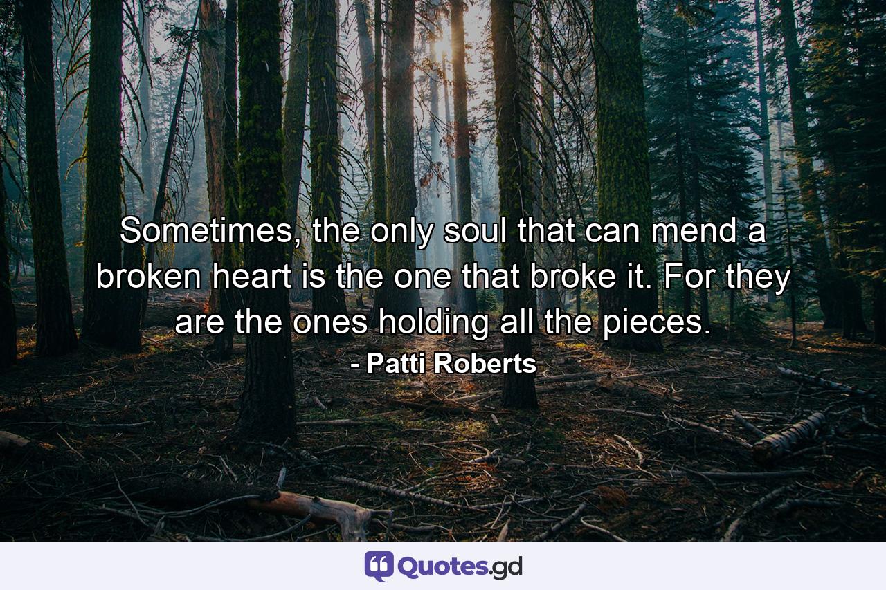 Sometimes, the only soul that can mend a broken heart is the one that broke it. For they are the ones holding all the pieces. - Quote by Patti Roberts